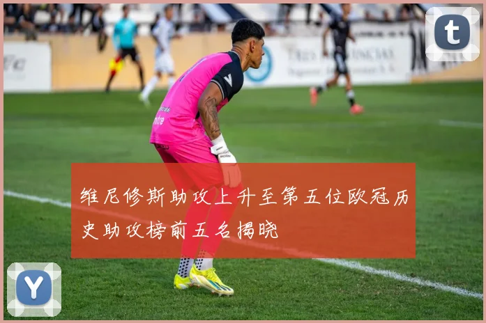 维尼修斯助攻上升至第五位欧冠历史助攻榜前五名揭晓