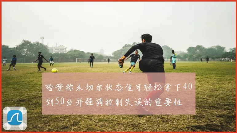 哈登称米切尔状态佳可轻松拿下40到50分并强调控制失误的重要性