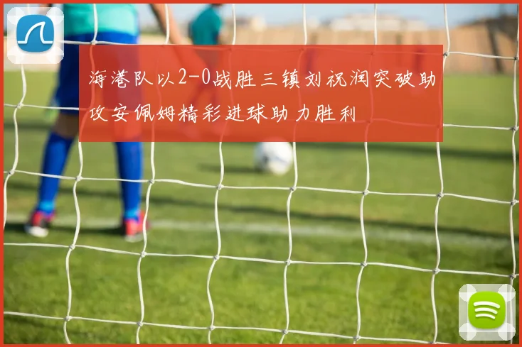 海港队以2-0战胜三镇刘祝润突破助攻安佩姆精彩进球助力胜利