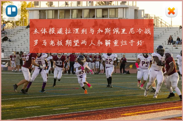米体报道拉涅利与加斯佩里尼冷战罗马老板期望两人和解重归于好