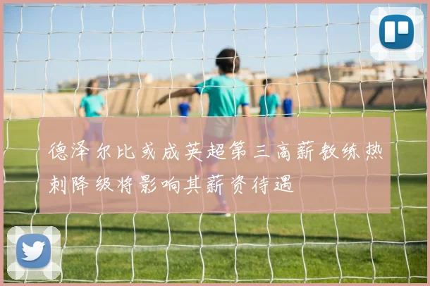 德泽尔比或成英超第三高薪教练热刺降级将影响其薪资待遇