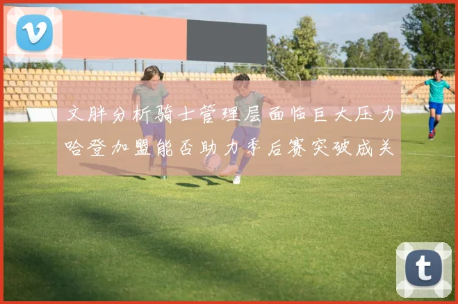 文胖分析骑士管理层面临巨大压力哈登加盟能否助力季后赛突破成关键