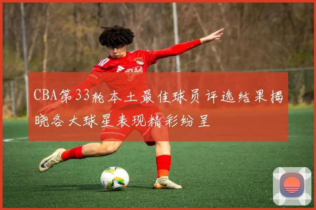 CBA第33轮本土最佳球员评选结果揭晓各大球星表现精彩纷呈