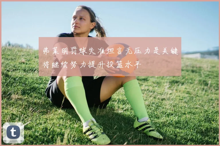 弗莱明罚球失准坦言无压力是关键将继续努力提升投篮水平