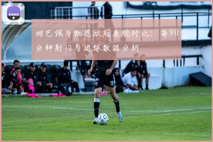 姆巴佩与凯恩欧冠表现对比：每90分钟射门与进球数据分析
