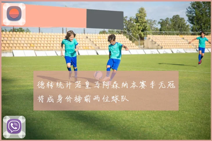 德转统计若皇马阿森纳本赛季无冠将成身价榜前两位球队