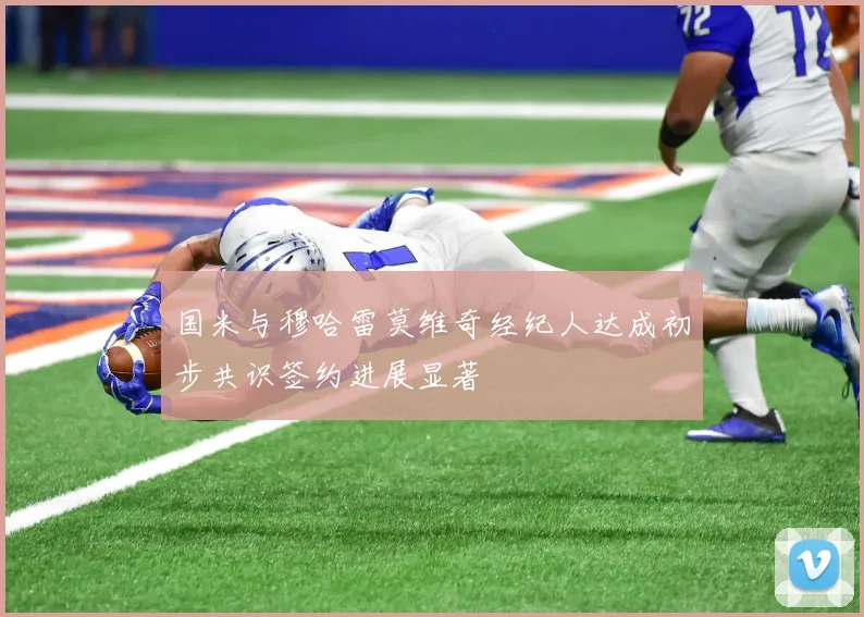 国米与穆哈雷莫维奇经纪人达成初步共识签约进展显著