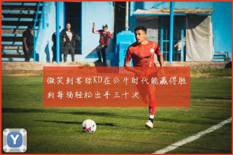 微笑刺客称KD在公牛时代能赢得胜利每场轻松出手三十次