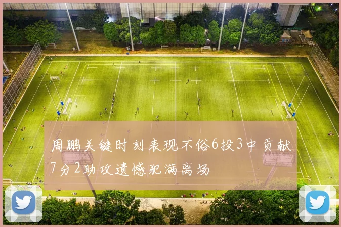 周鹏关键时刻表现不俗6投3中贡献7分2助攻遗憾犯满离场
