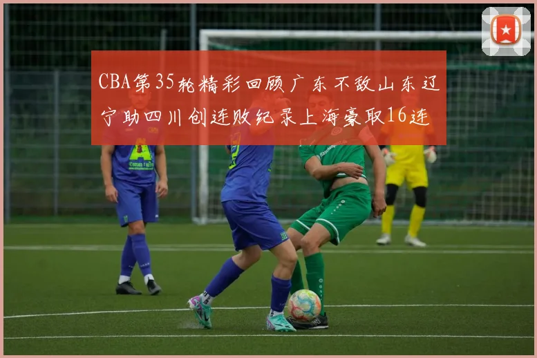CBA第35轮精彩回顾广东不敌山东辽宁助四川创连败纪录上海豪取16连胜北京轻取同曦