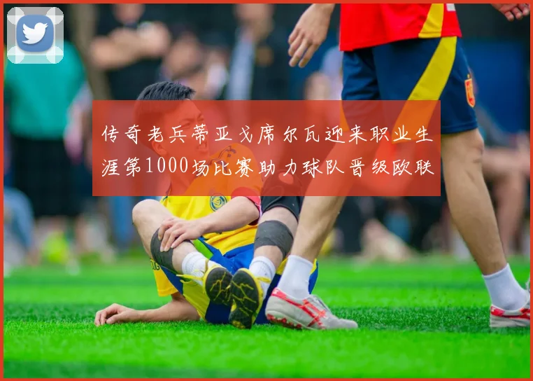 传奇老兵蒂亚戈席尔瓦迎来职业生涯第1000场比赛助力球队晋级欧联八强
