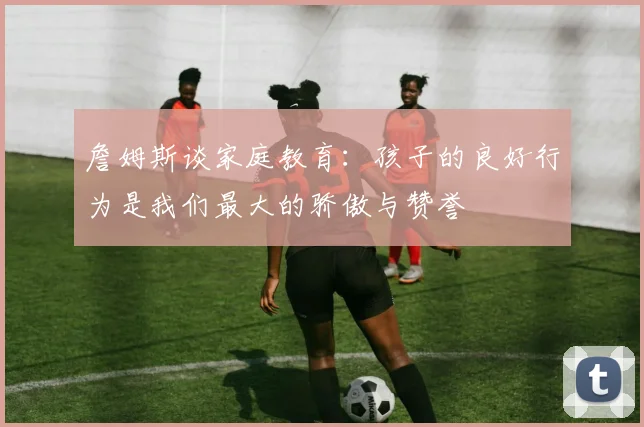 詹姆斯谈家庭教育：孩子的良好行为是我们最大的骄傲与赞誉