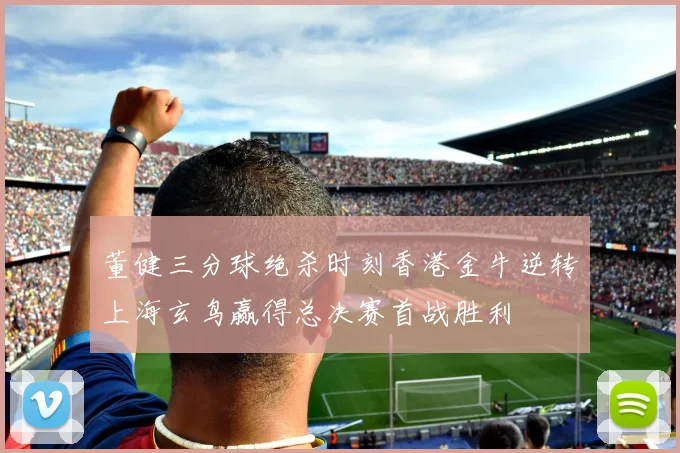 董健三分球绝杀时刻香港金牛逆转上海玄鸟赢得总决赛首战胜利
