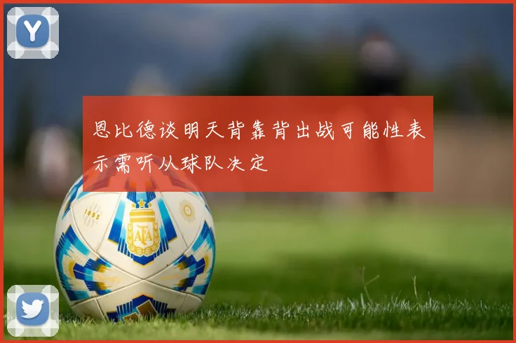 恩比德谈明天背靠背出战可能性表示需听从球队决定