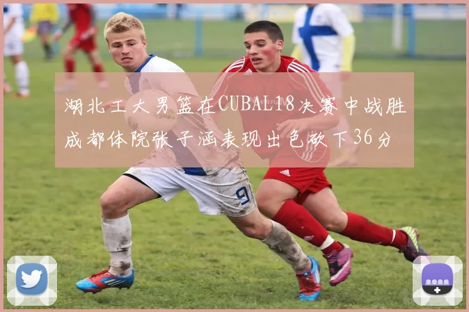 湖北工大男篮在CUBAL18决赛中战胜成都体院张子涵表现出色砍下36分6篮板