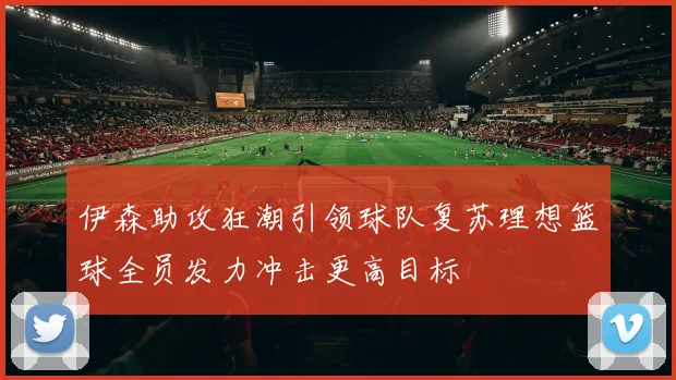 伊森助攻狂潮引领球队复苏理想篮球全员发力冲击更高目标